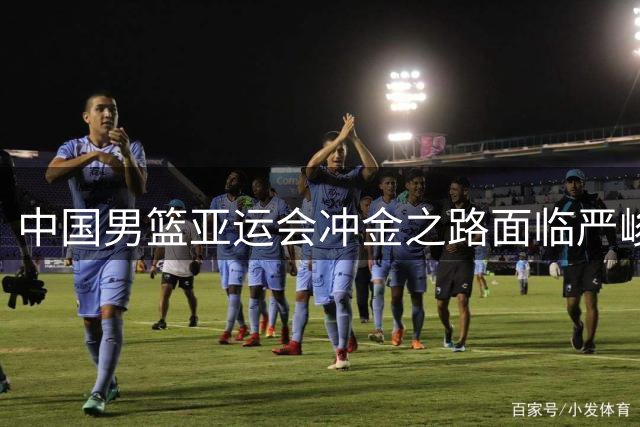 中国男篮亚运会冲金之路面临严峻挑战