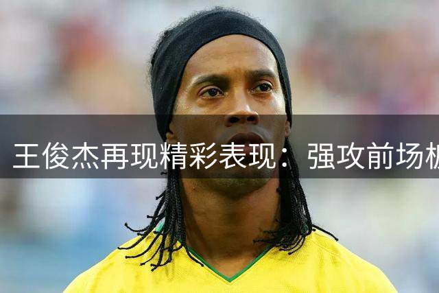王俊杰再现精彩表现：强攻前场板完成2+1得分