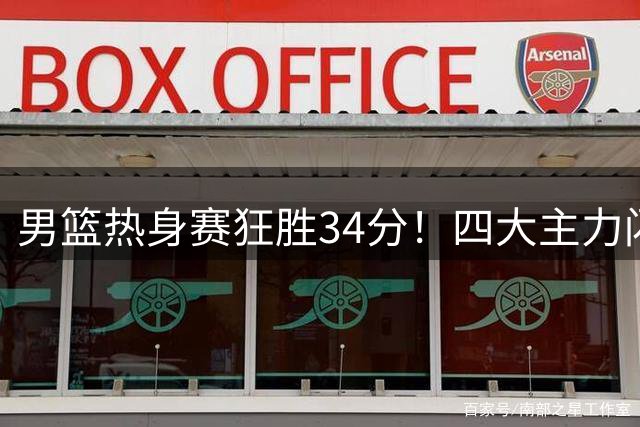 男篮热身赛狂胜34分！四大主力闪耀全场 年轻球员崭露头角