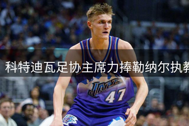 科特迪瓦足协主席力捧勒纳尔执教能力 外媒解读暗贬前任主帅引争议