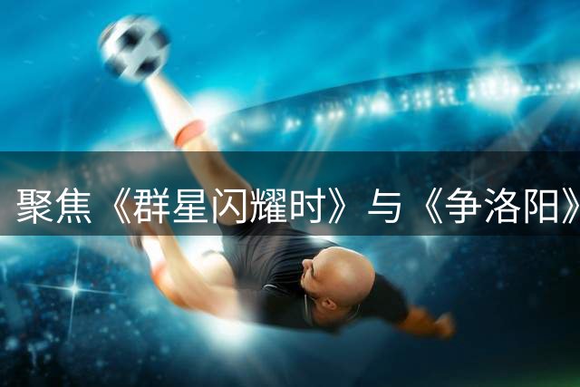 聚焦《群星闪耀时》与《争洛阳》节目内容回顾