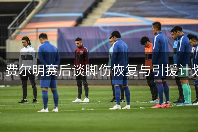 费尔明赛后谈脚伤恢复与引援计划 力挺管理层决策