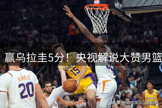 赢乌拉圭5分！央视解说大赞男篮1人：脱胎换骨，有王治郅的影子