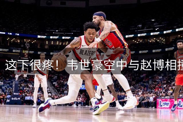 这下很疼！韦世豪空中与赵博相撞，重重摔在地上
