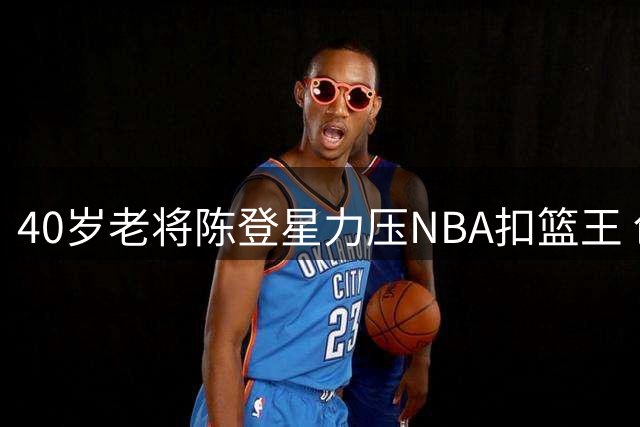 40岁老将陈登星力压NBA扣篮王 创中国扣篮历史